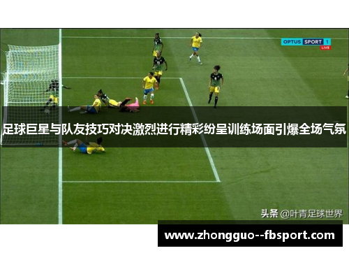 足球巨星与队友技巧对决激烈进行精彩纷呈训练场面引爆全场气氛