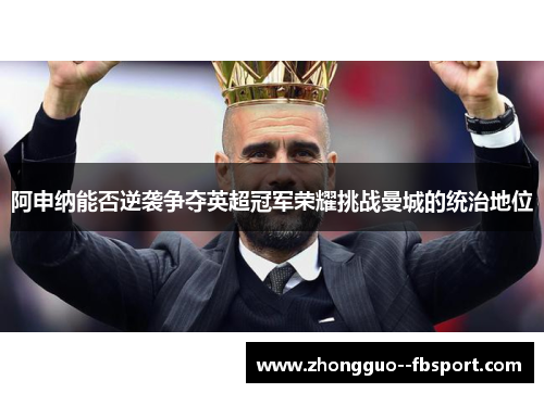 阿申纳能否逆袭争夺英超冠军荣耀挑战曼城的统治地位