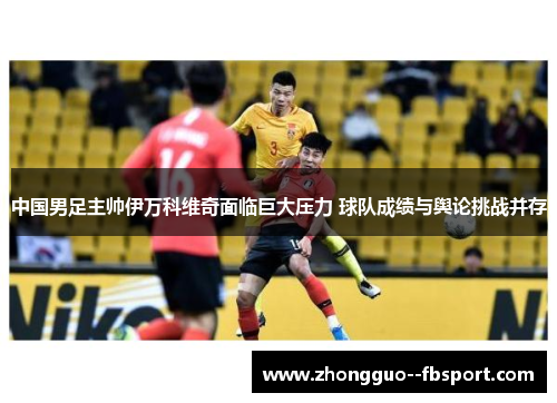 中国男足主帅伊万科维奇面临巨大压力 球队成绩与舆论挑战并存 中国男足主帅伊万科维奇面临巨大压力 球队成绩与舆论挑战并存