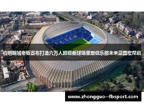 伯明翰城老板宣布打造六万人超级新球场重塑俱乐部未来蓝图宏愿启