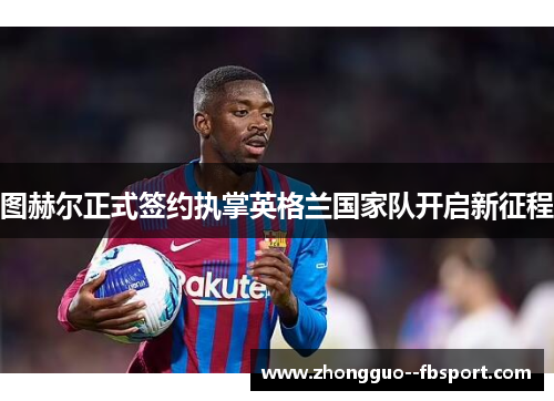 图赫尔正式签约执掌英格兰国家队开启新征程