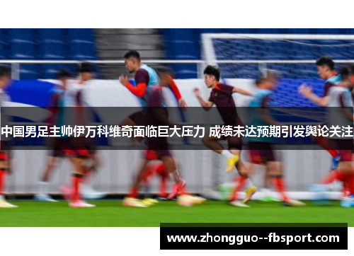 中国男足主帅伊万科维奇面临巨大压力 成绩未达预期引发舆论关注 中国男足主帅伊万科维奇面临巨大压力 成绩未达预期引发舆论关注