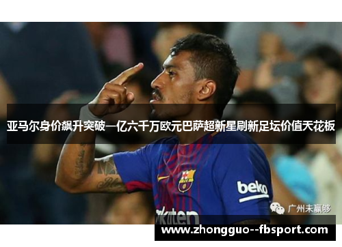 亚马尔身价飙升突破一亿六千万欧元巴萨超新星刷新足坛价值天花板 亚马尔身价飙升突破一亿六千万欧元巴萨超新星刷新足坛价值天花板